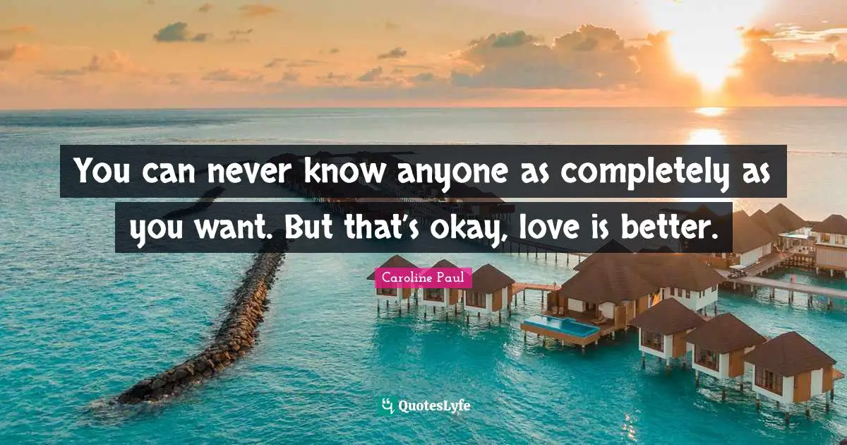You can never know anyone as completely as you want. But that’s okay, love is better.