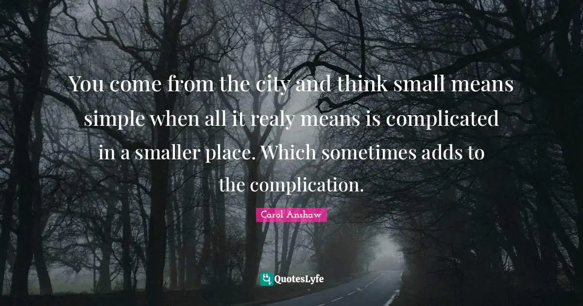 You come from the city and think small means simple when all it realy means is complicated in a smaller place. Which sometimes adds to the complication.