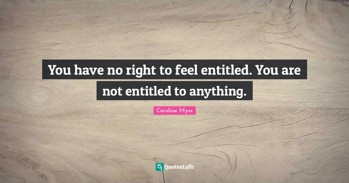 You have no right to feel entitled. You are not entitled to anything.