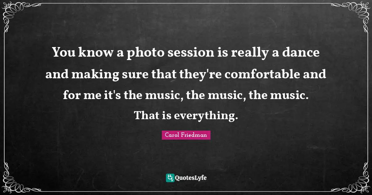 You know a photo session is really a dance and making sure that they're comfortable and for me it's the music, the music, the music. That is everything.