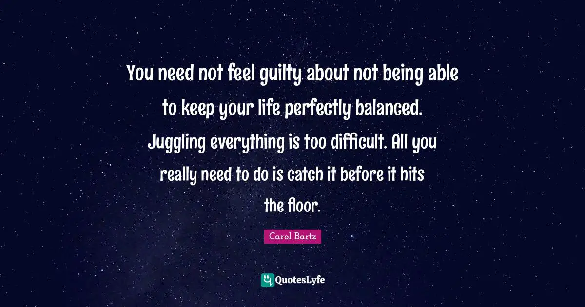 Juggling Quotes: "You need not feel guilty about not being able to keep your life perfectly balanced. Juggling everything is too difficult. All you really need to do is catch it before it hits the floor."