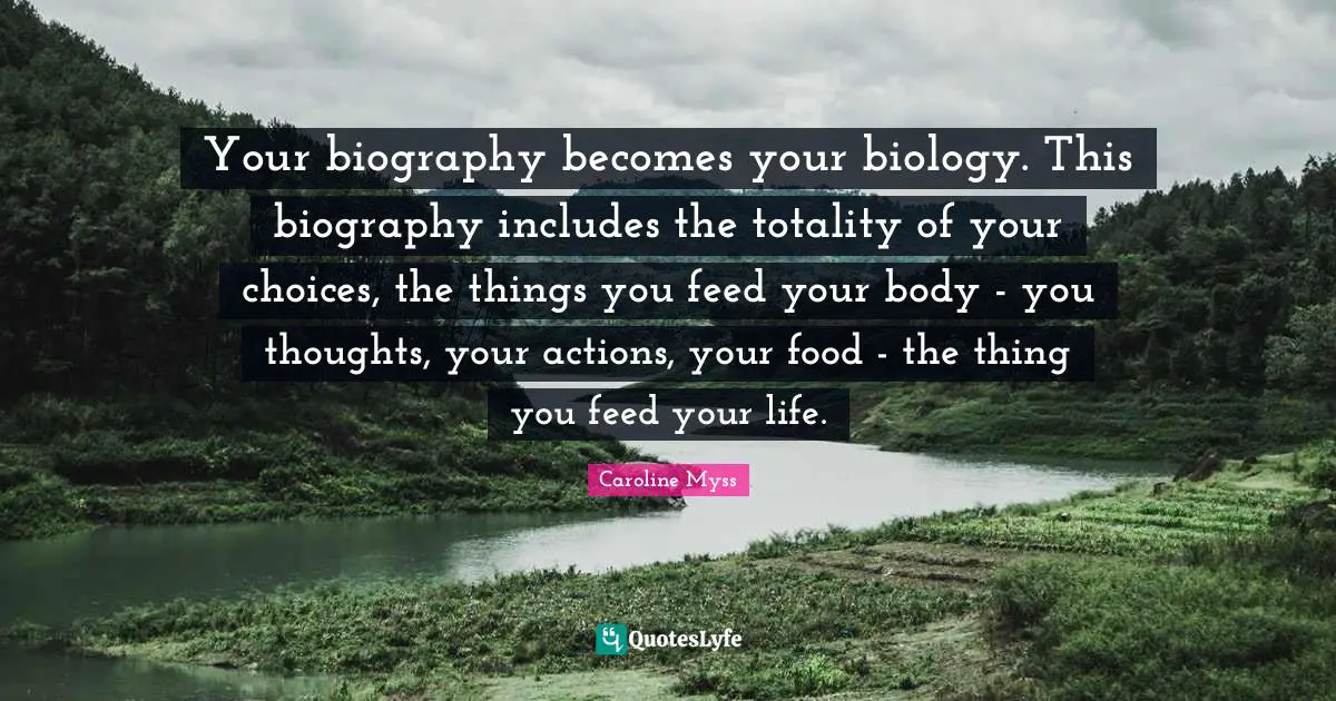 Your biography becomes your biology. This biography includes the totality of your choices, the things you feed your body - you thoughts, your actions, your food - the thing you feed your life.