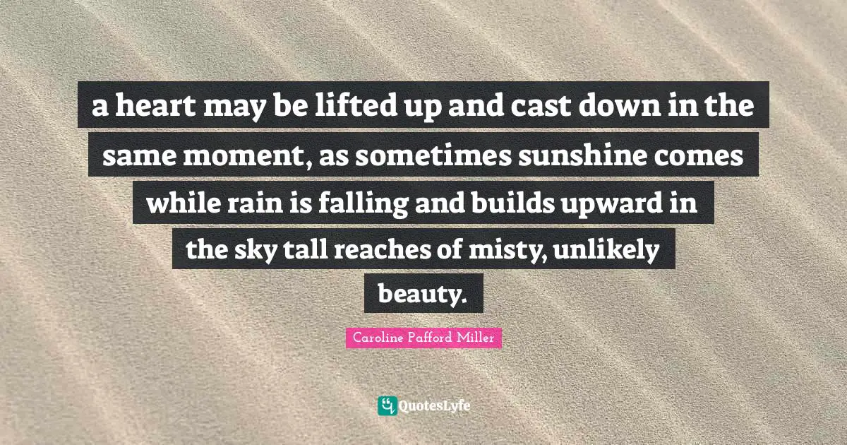 a heart may be lifted up and cast down in the same moment, as sometimes sunshine comes while rain is falling and builds upward in the sky tall reaches of misty, unlikely beauty.
