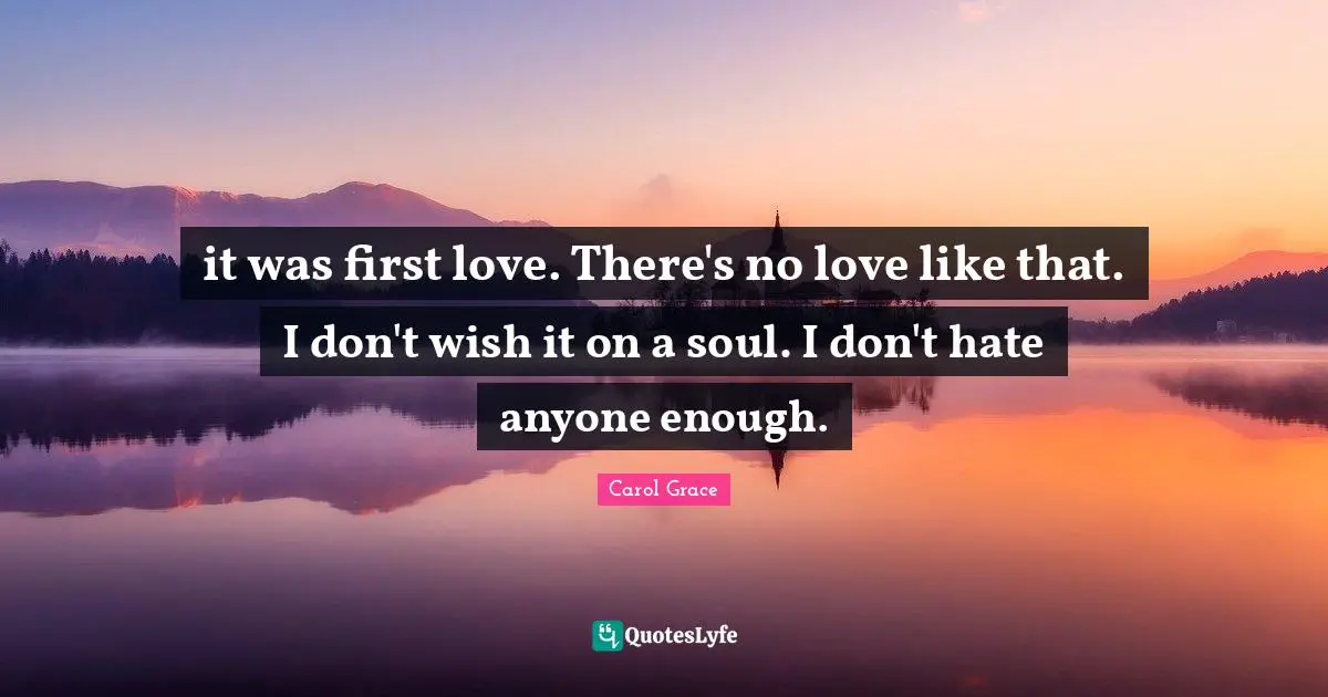 it was first love. There's no love like that. I don't wish it on a soul. I don't hate anyone enough.