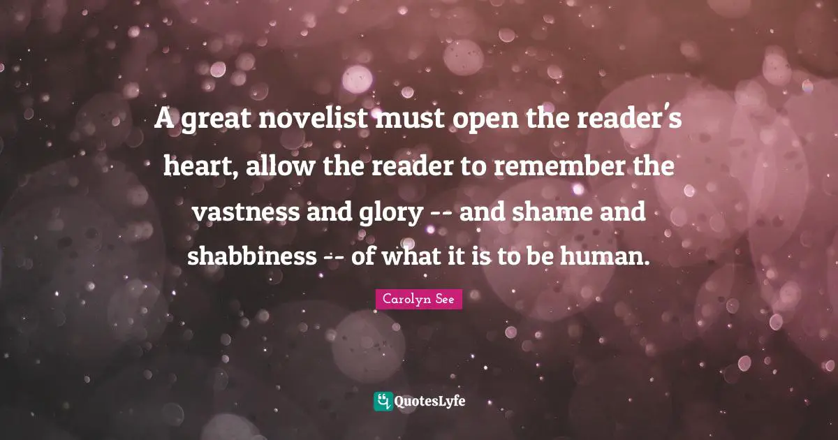 A great novelist must open the reader's heart, allow the reader to remember the vastness and glory -- and shame and shabbiness -- of what it is to be human.