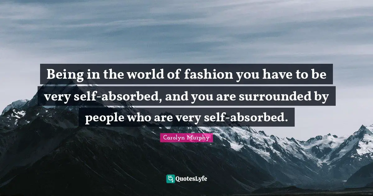 Being in the world of fashion you have to be very self-absorbed, and you are surrounded by people who are very self-absorbed.
