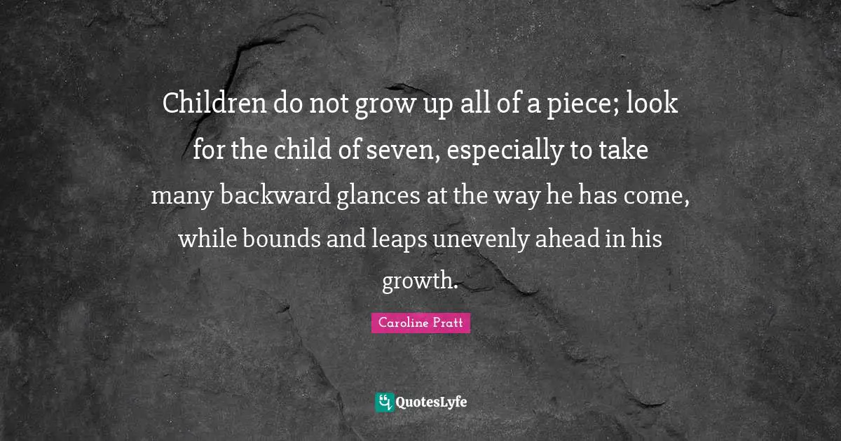 Children do not grow up all of a piece; look for the child of seven, especially to take many backward glances at the way he has come, while bounds and leaps unevenly ahead in his growth.