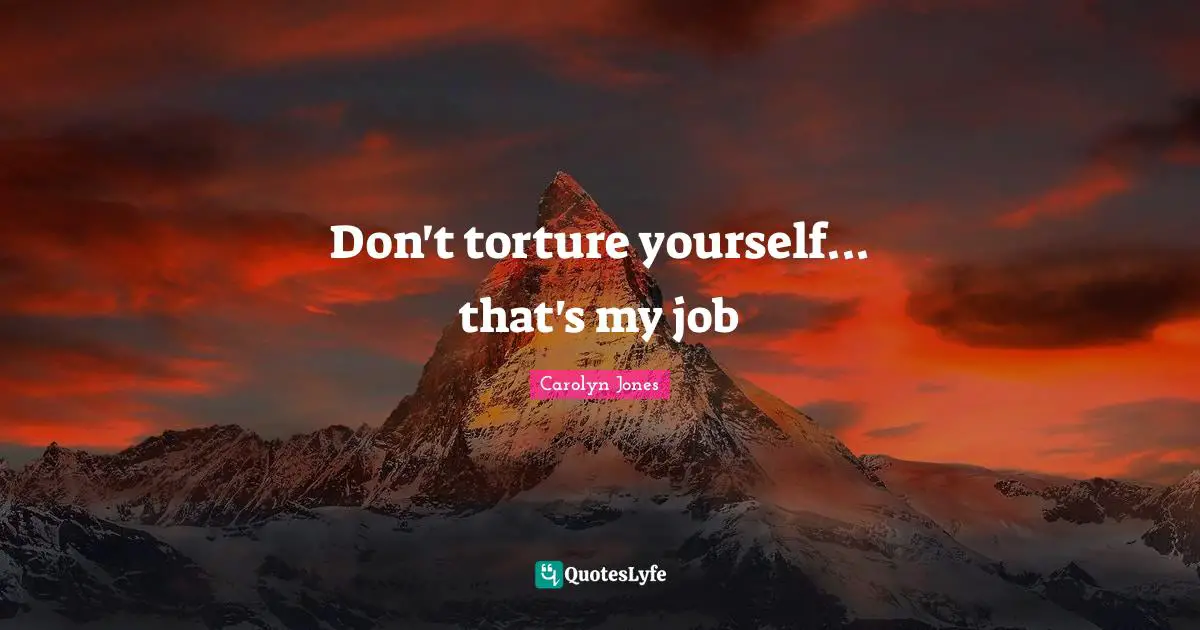 Don't torture yourself... that's my job