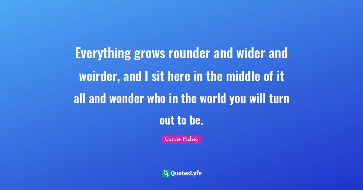 Carrie Fisher Quotes: "Everything grows rounder and wider and weirder, and I sit here in the middle of it all and wonder who in the world you will turn out to be."