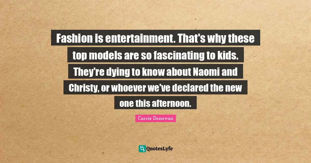 Fashion is entertainment. That's why these top models are so fascinating to kids. They're dying to know about Naomi and Christy, or whoever we've declared the new one this afternoon.