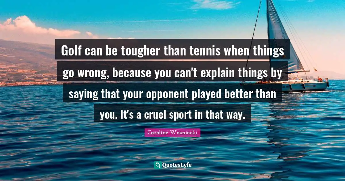 Caroline Wozniacki Quotes: "Golf can be tougher than tennis when things go wrong, because you can't explain things by saying that your opponent played better than you. It's a cruel sport in that way."
