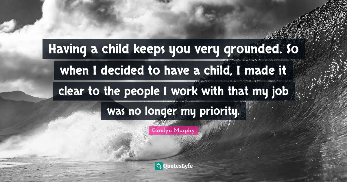 Having a child keeps you very grounded. So when I decided to have a child, I made it clear to the people I work with that my job was no longer my priority.