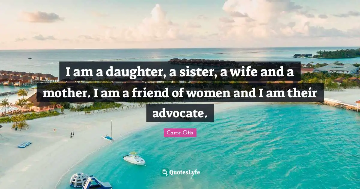 I am a daughter, a sister, a wife and a mother. I am a friend of women and I am their advocate.