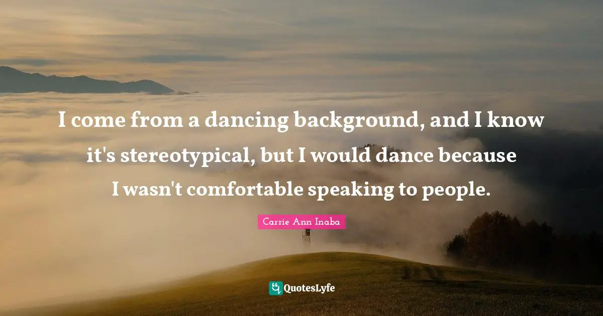I come from a dancing background, and I know it's stereotypical, but I would dance because I wasn't comfortable speaking to people.