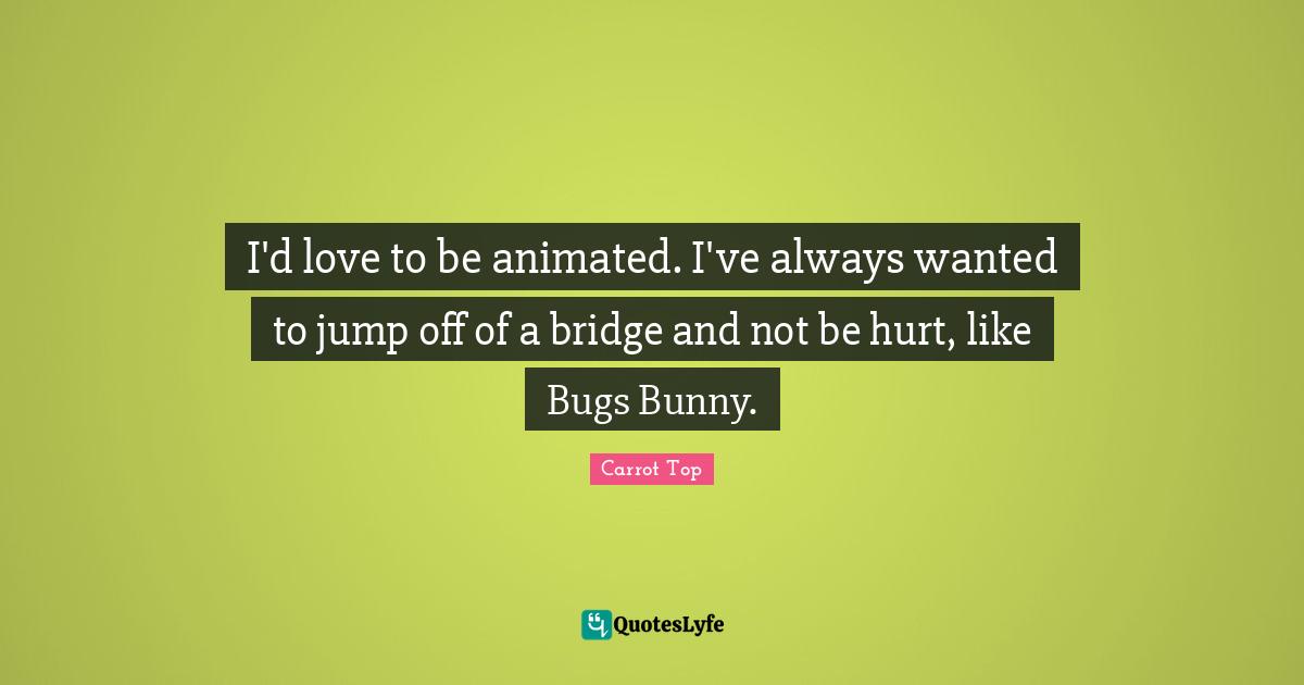 I'd love to be animated. I've always wanted to jump off of a bridge and not be hurt, like Bugs Bunny.