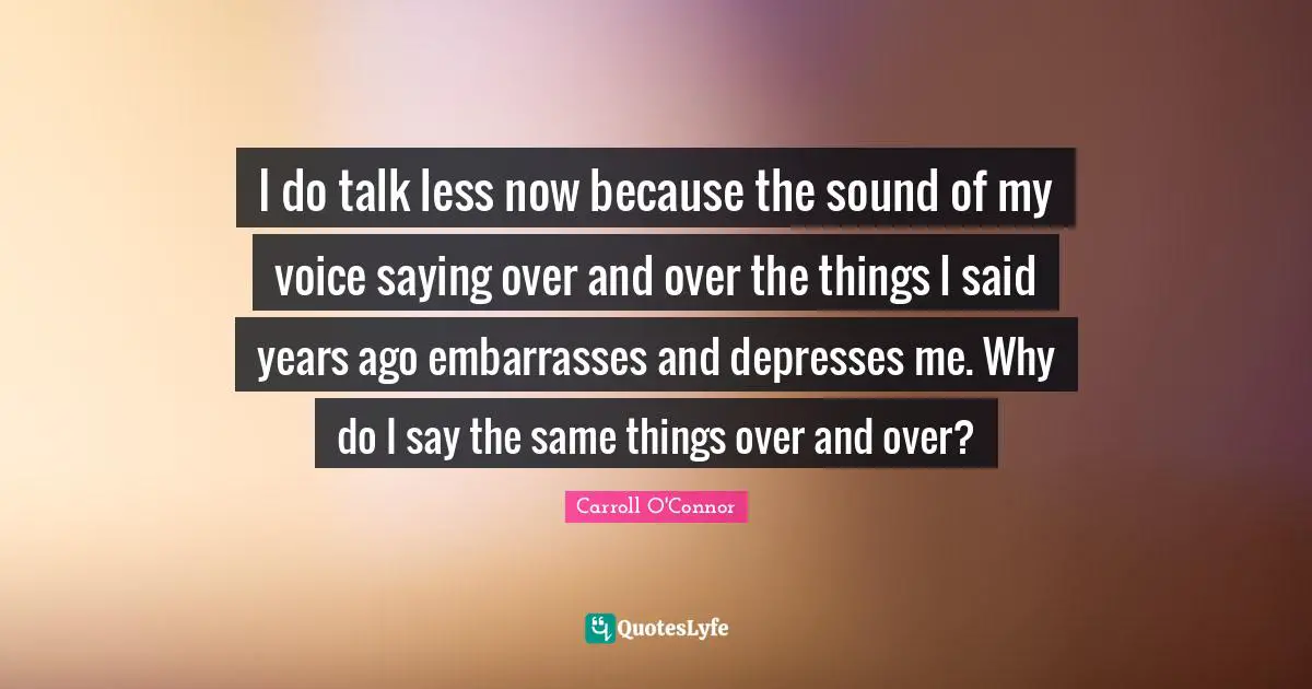 I do talk less now because the sound of my voice saying over and over the things I said years ago embarrasses and depresses me. Why do I say the same things over and over?