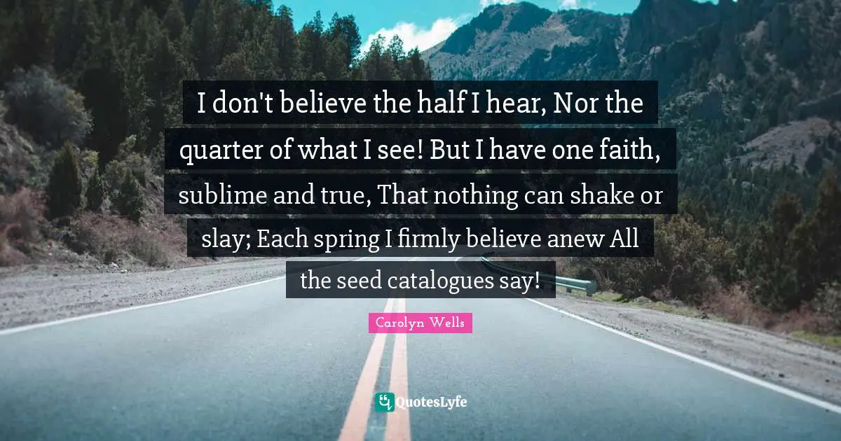 I don't believe the half I hear, Nor the quarter of what I see! But I have one faith, sublime and true, That nothing can shake or slay; Each spring I firmly believe anew All the seed catalogues say!