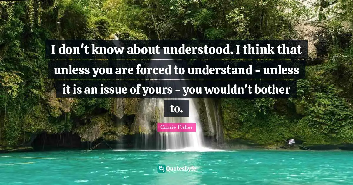 Carrie Fisher Quotes: "I don't know about understood. I think that unless you are forced to understand - unless it is an issue of yours - you wouldn't bother to."