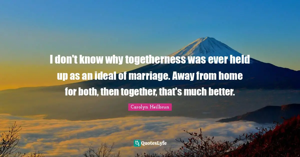 I don't know why togetherness was ever held up as an ideal of marriage. Away from home for both, then together, that's much better.