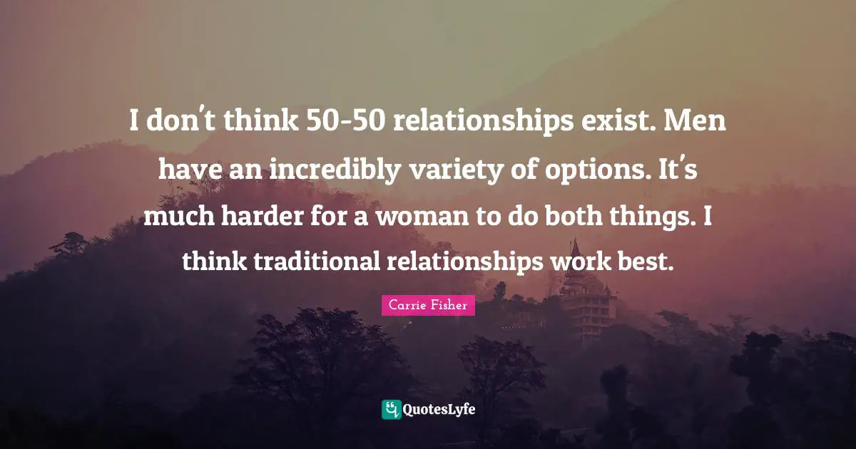 I don't think 50-50 relationships exist. Men have an incredibly variety of options. It's much harder for a woman to do both things. I think traditional relationships work best.