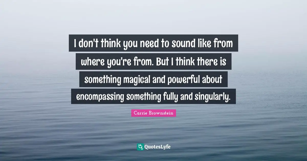 I don't think you need to sound like from where you're from. But I think there is something magical and powerful about encompassing something fully and singularly.