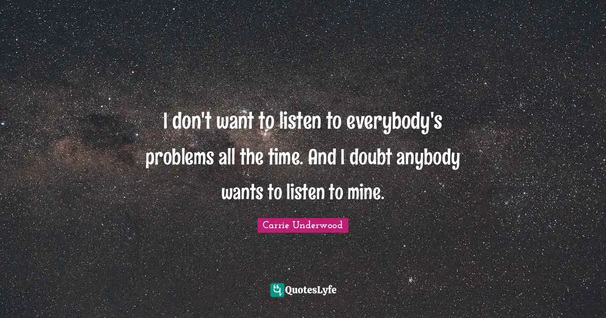 I don't want to listen to everybody's problems all the time. And I doubt anybody wants to listen to mine.