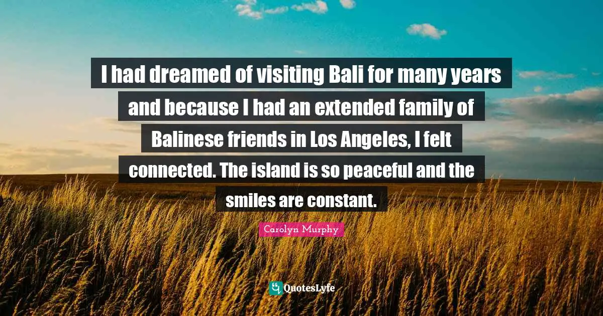 Felt Quotes: "I had dreamed of visiting Bali for many years and because I had an extended family of Balinese friends in Los Angeles, I felt connected. The island is so peaceful and the smiles are constant."