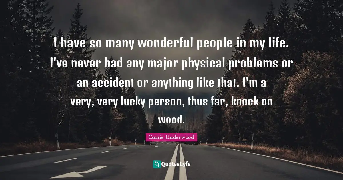 I have so many wonderful people in my life. I've never had any major physical problems or an accident or anything like that. I'm a very, very lucky person, thus far, knock on wood.