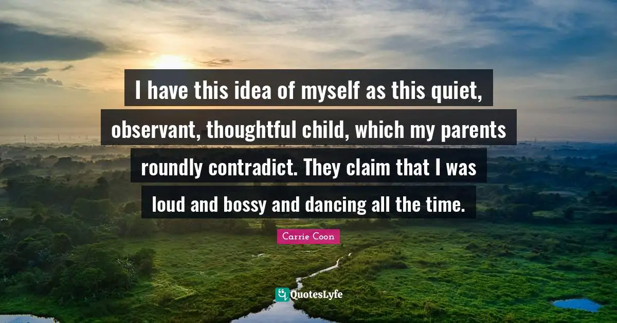 I have this idea of myself as this quiet, observant, thoughtful child, which my parents roundly contradict. They claim that I was loud and bossy and dancing all the time.