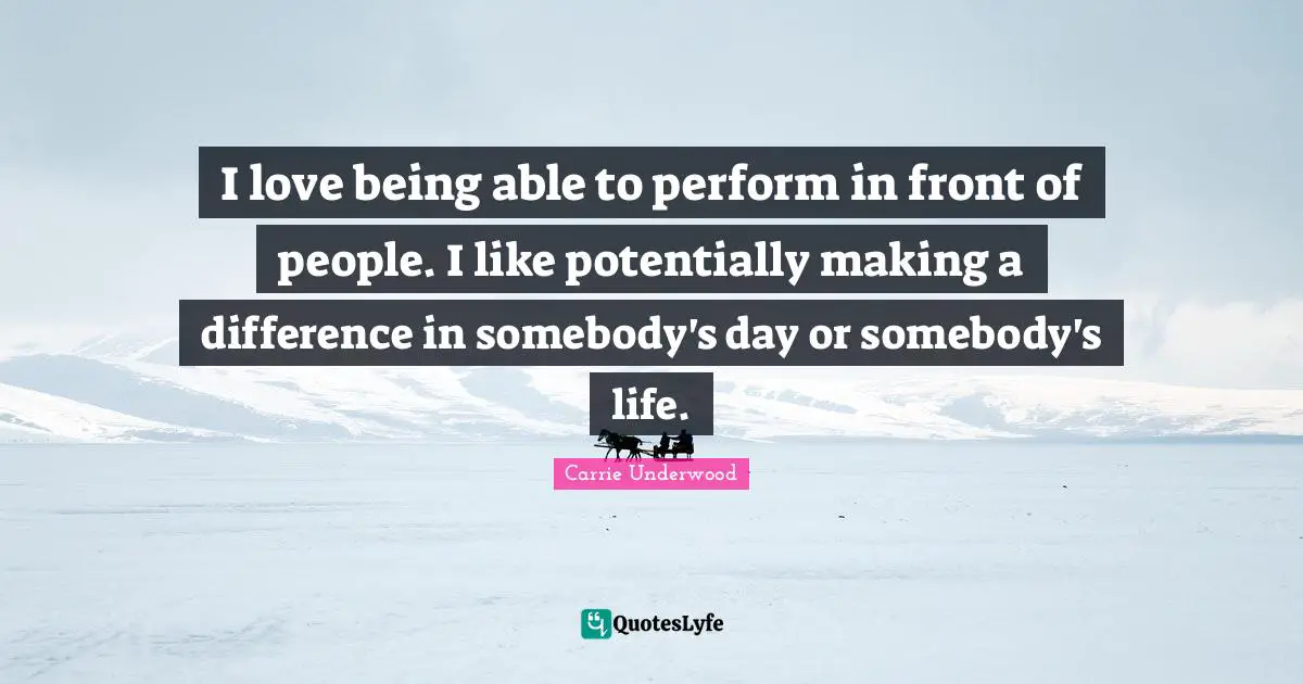 I love being able to perform in front of people. I like potentially making a difference in somebody's day or somebody's life.