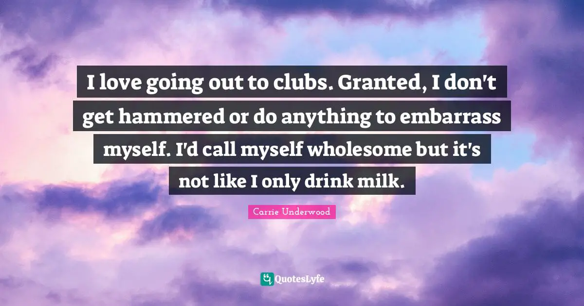 I love going out to clubs. Granted, I don't get hammered or do anything to embarrass myself. I'd call myself wholesome but it's not like I only drink milk.