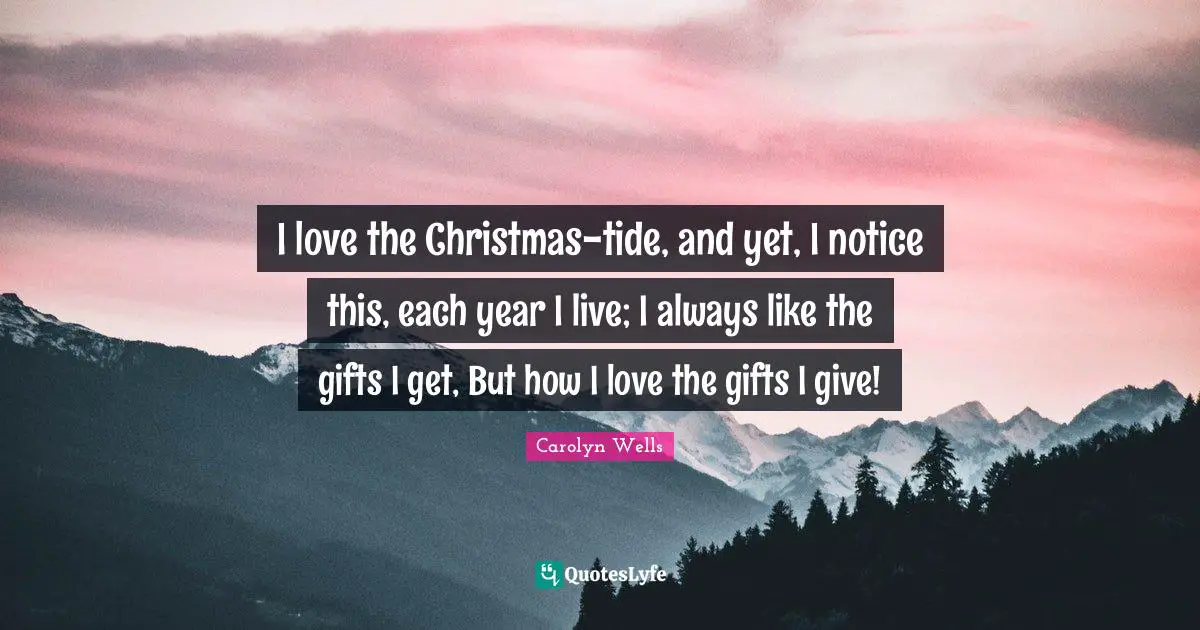 I love the Christmas-tide, and yet, I notice this, each year I live; I always like the gifts I get, But how I love the gifts I give!
