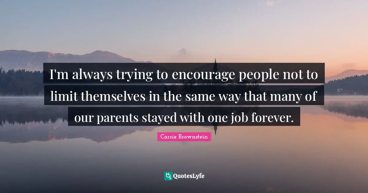 I'm always trying to encourage people not to limit themselves in the same way that many of our parents stayed with one job forever.