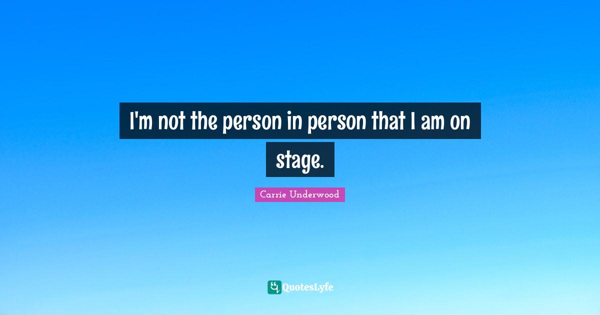 I'm not the person in person that I am on stage.