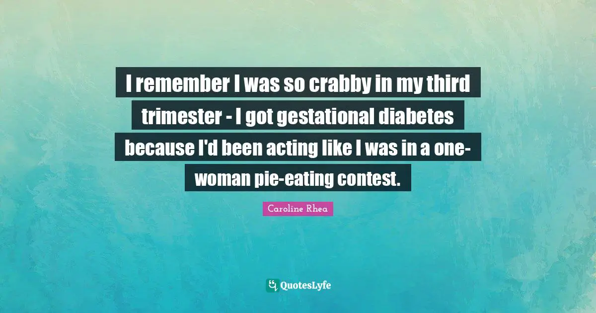 I remember I was so crabby in my third trimester - I got gestational diabetes because I'd been acting like I was in a one-woman pie-eating contest.