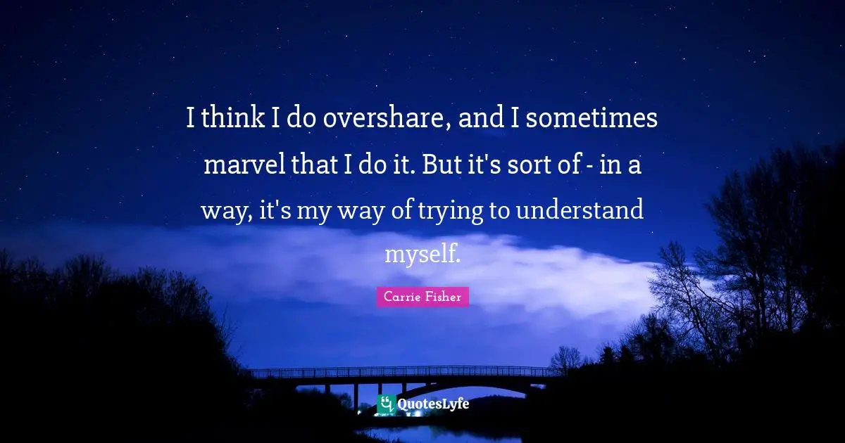 I think I do overshare, and I sometimes marvel that I do it. But it's sort of - in a way, it's my way of trying to understand myself.