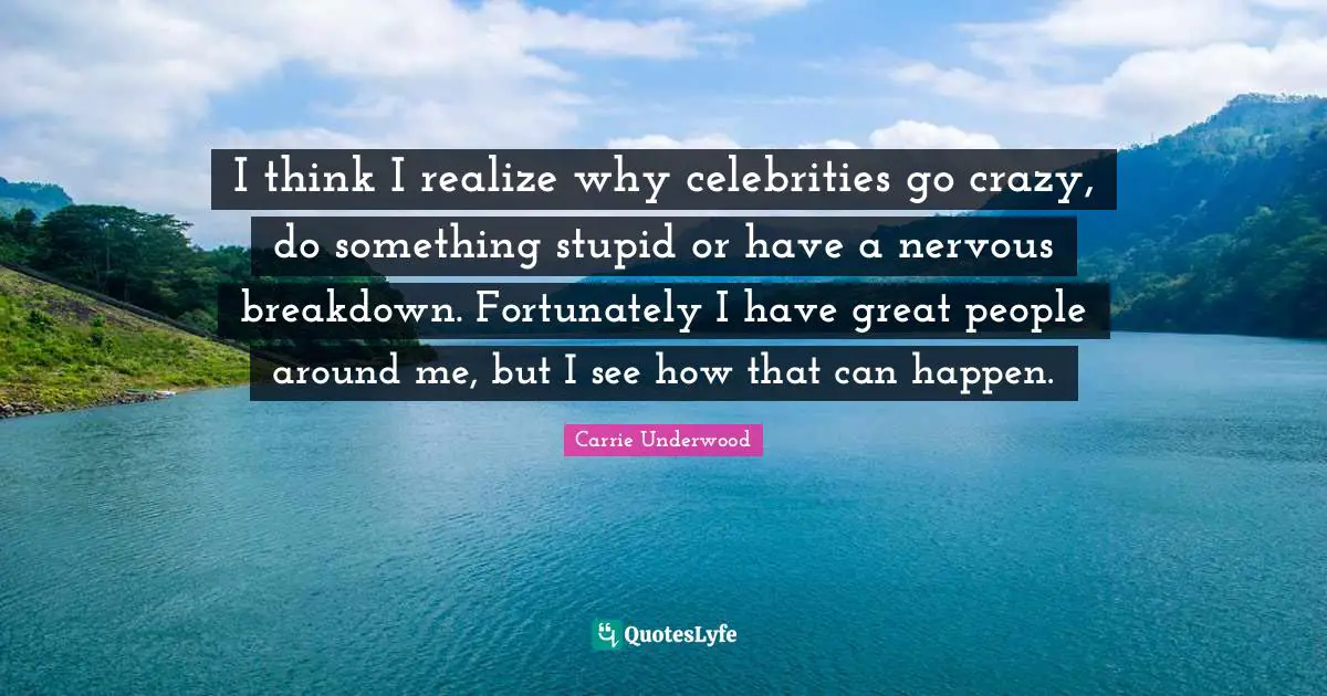 I think I realize why celebrities go crazy, do something stupid or have a nervous breakdown. Fortunately I have great people around me, but I see how that can happen.