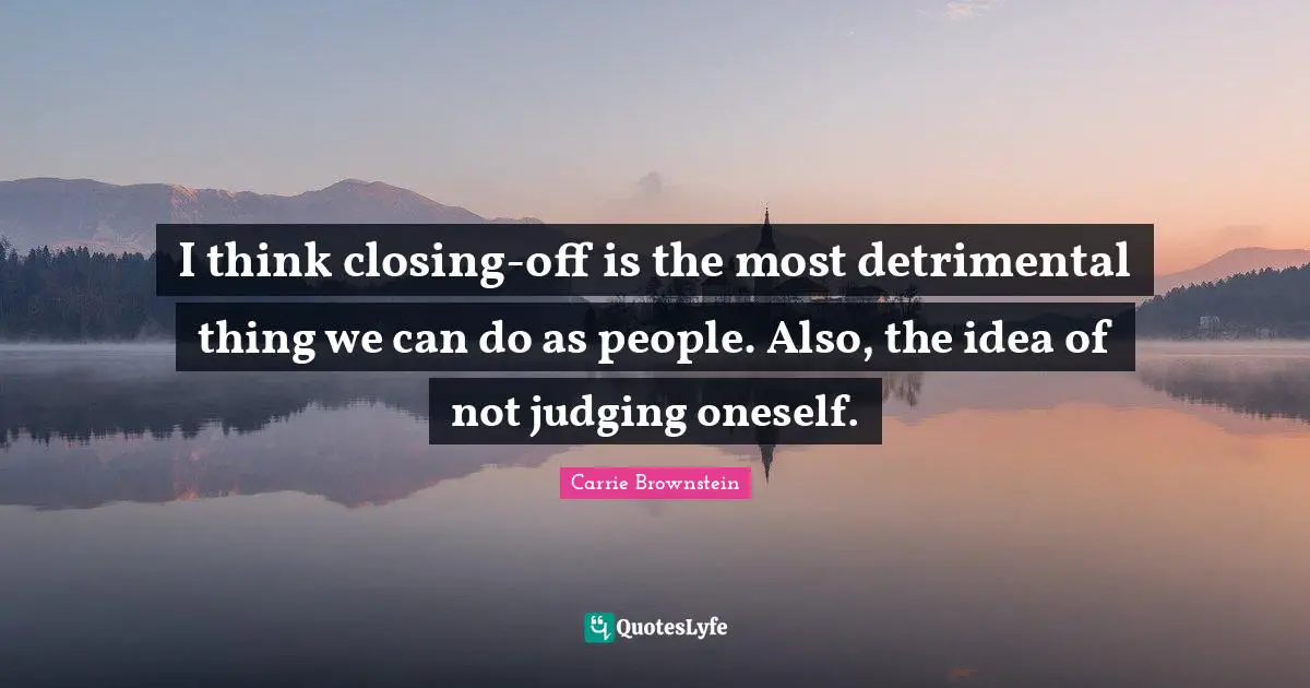 I think closing-off is the most detrimental thing we can do as people. Also, the idea of not judging oneself.
