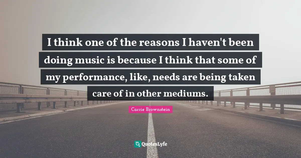 I think one of the reasons I haven't been doing music is because I think that some of my performance, like, needs are being taken care of in other mediums.