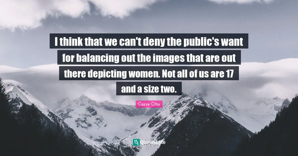 I think that we can't deny the public's want for balancing out the images that are out there depicting women. Not all of us are 17 and a size two.