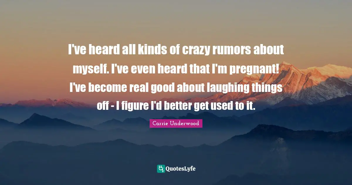 I've heard all kinds of crazy rumors about myself. I've even heard that I'm pregnant! I've become real good about laughing things off - I figure I'd better get used to it.