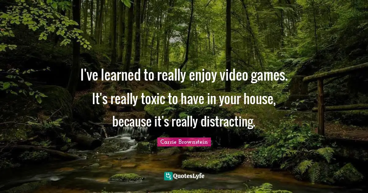 I've learned to really enjoy video games. It's really toxic to have in your house, because it's really distracting.