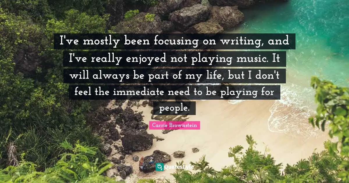 I've mostly been focusing on writing, and I've really enjoyed not playing music. It will always be part of my life, but I don't feel the immediate need to be playing for people.