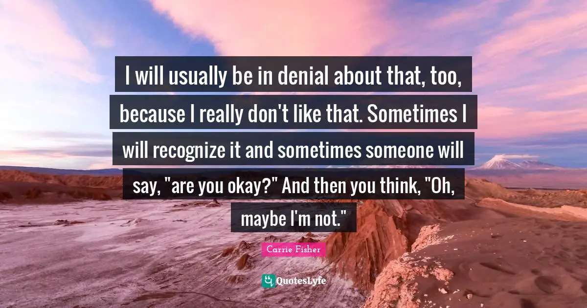 Carrie Fisher Quotes: "I will usually be in denial about that, too, because I really don't like that. Sometimes I will recognize it and sometimes someone will say, "are you okay?" And then you think, "Oh, maybe I'm not.""