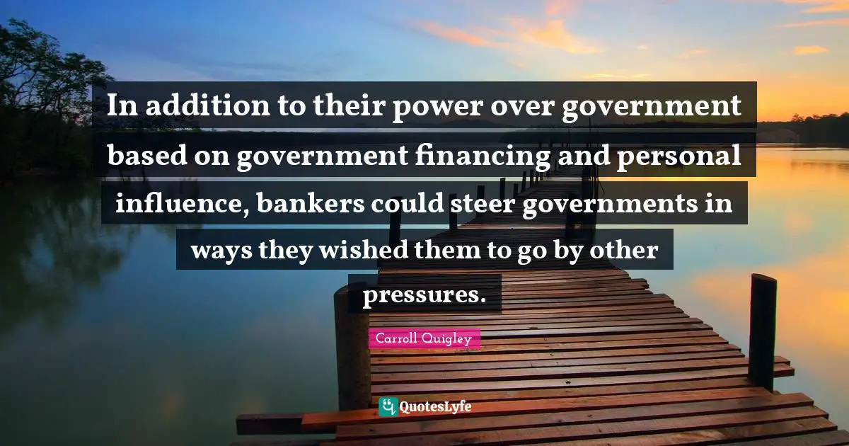 In addition to their power over government based on government financing and personal influence, bankers could steer governments in ways they wished them to go by other pressures.