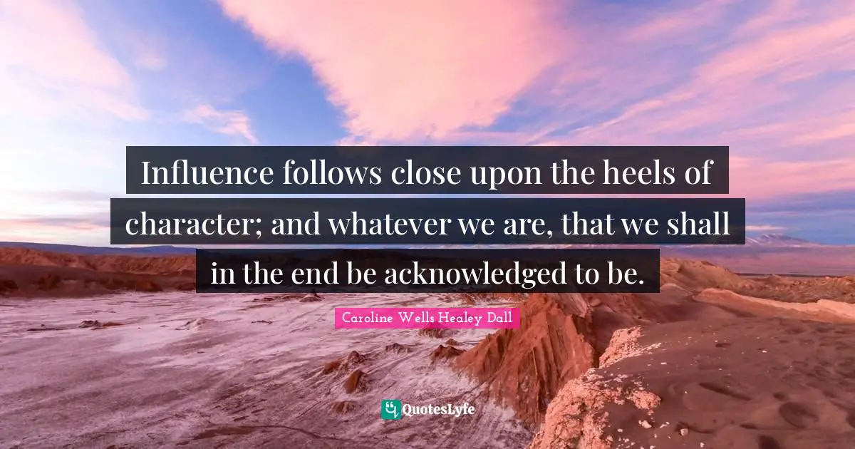 Influence follows close upon the heels of character; and whatever we are, that we shall in the end be acknowledged to be.