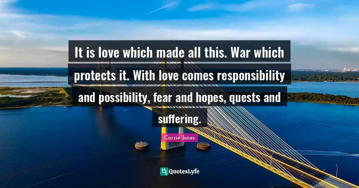 It is love which made all this. War which protects it. With love comes responsibility and possibility, fear and hopes, quests and suffering.
