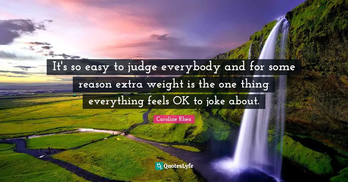 It's so easy to judge everybody and for some reason extra weight is the one thing everything feels OK to joke about.