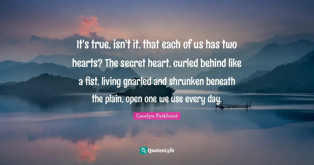 It's true, isn't it, that each of us has two hearts? The secret heart, curled behind like a fist, living gnarled and shrunken beneath the plain, open one we use every day.