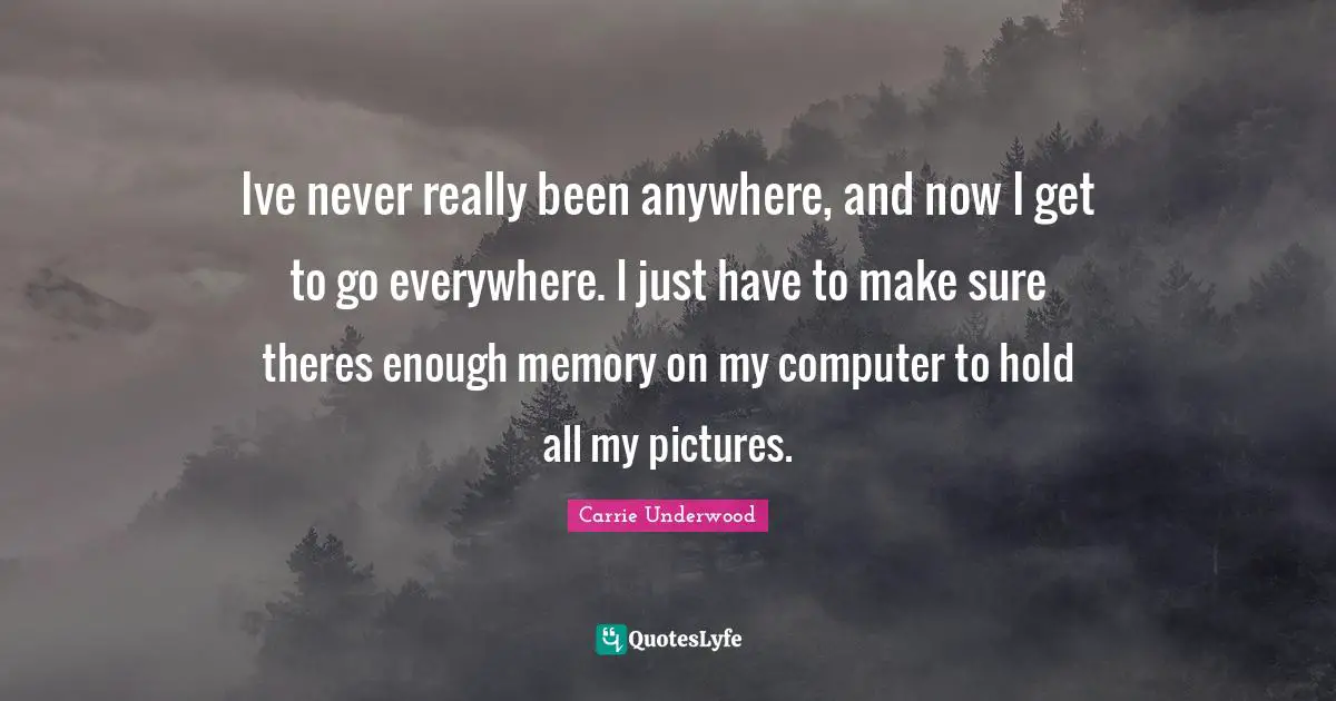 Ive never really been anywhere, and now I get to go everywhere. I just have to make sure theres enough memory on my computer to hold all my pictures.